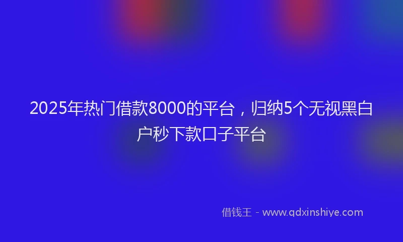 2025年热门借款8000的平台，归纳5个无视黑白户秒下款口子平台