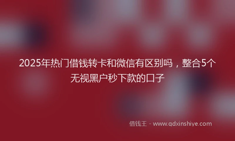 2025年热门借钱转卡和微信有区别吗，整合5个无视黑户秒下款的口子