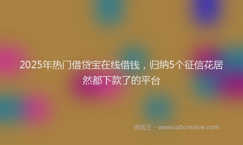2025年热门借贷宝在线借钱，归纳5个征信花居然都下款了的平台