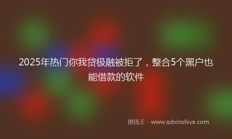 2025年热门你我贷极融被拒了，整合5个黑户也能借款的软件