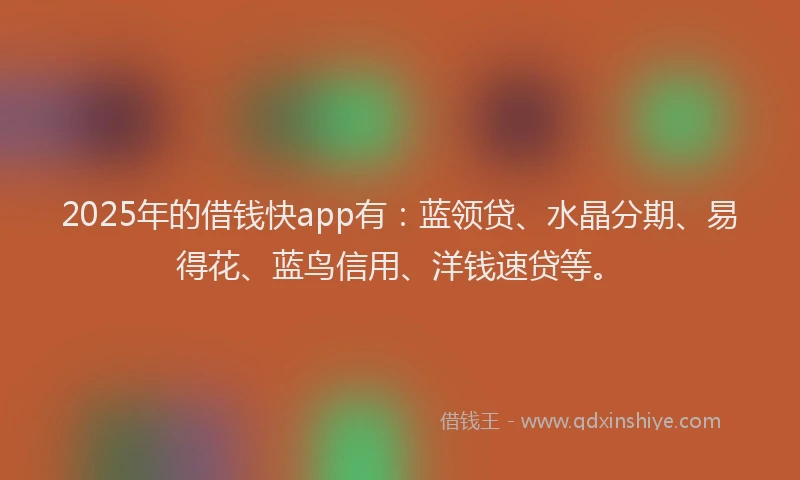 2025年的借钱快app有：蓝领贷、水晶分期、易得花、蓝鸟信用、洋钱速贷等。