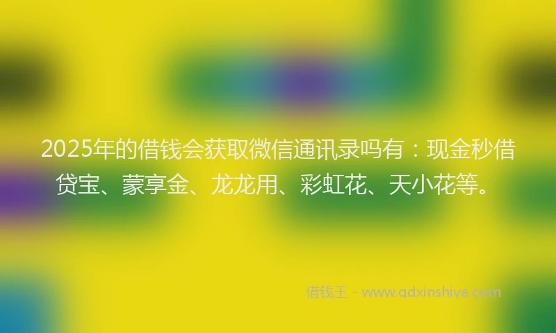 2025年的借钱会获取微信通讯录吗有：现金秒借贷宝、蒙享金、龙龙用、彩虹花、天小花等。