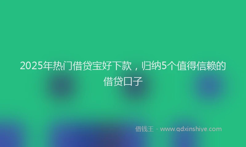 2025年热门借贷宝好下款，归纳5个值得信赖的借贷口子