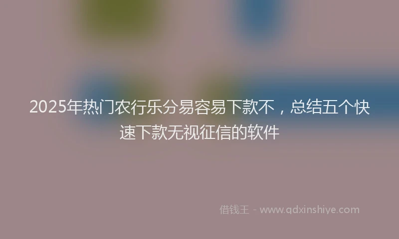 2025年热门农行乐分易容易下款不，总结五个快速下款无视征信的软件