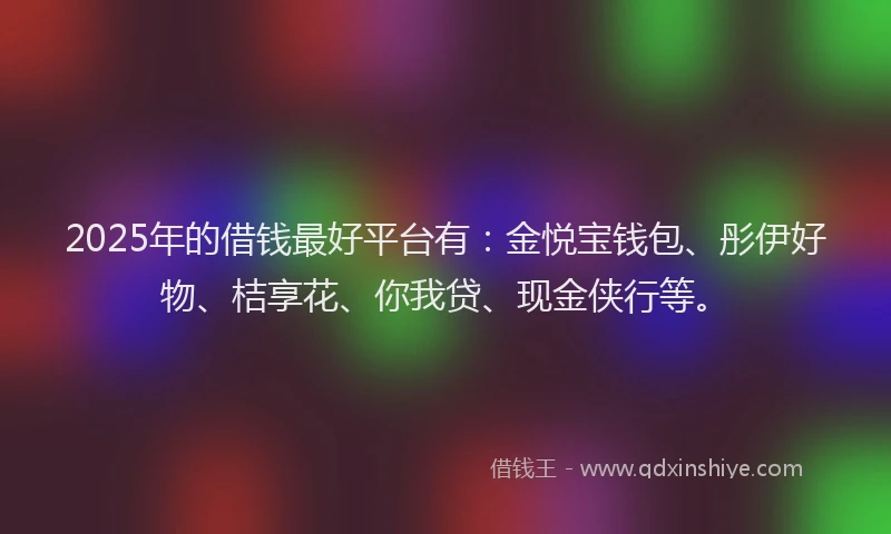 2025年的借钱最好平台有：金悦宝钱包、彤伊好物、桔享花、你我贷、现金侠行等。