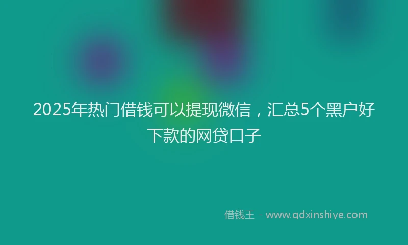 2025年热门借钱可以提现微信，汇总5个黑户好下款的网贷口子