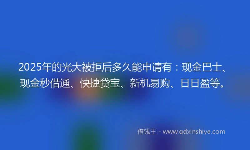 2025年的光大被拒后多久能申请有：现金巴士、现金秒借通、快捷贷宝、新机易购、日日盈等。