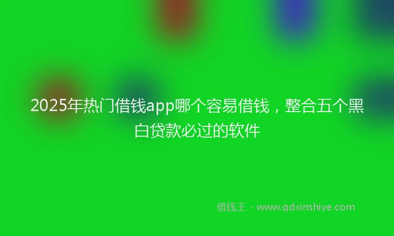 2025年热门借钱app哪个容易借钱，整合五个黑白贷款必过的软件
