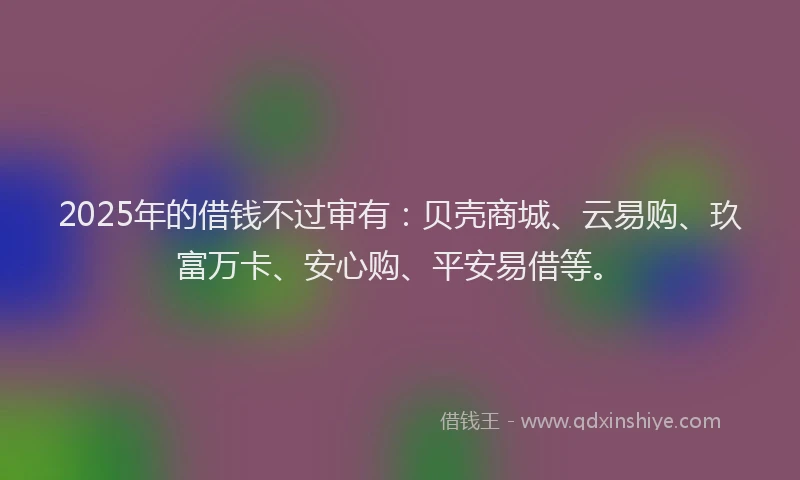 2025年的借钱不过审有：贝壳商城、云易购、玖富万卡、安心购、平安易借等。