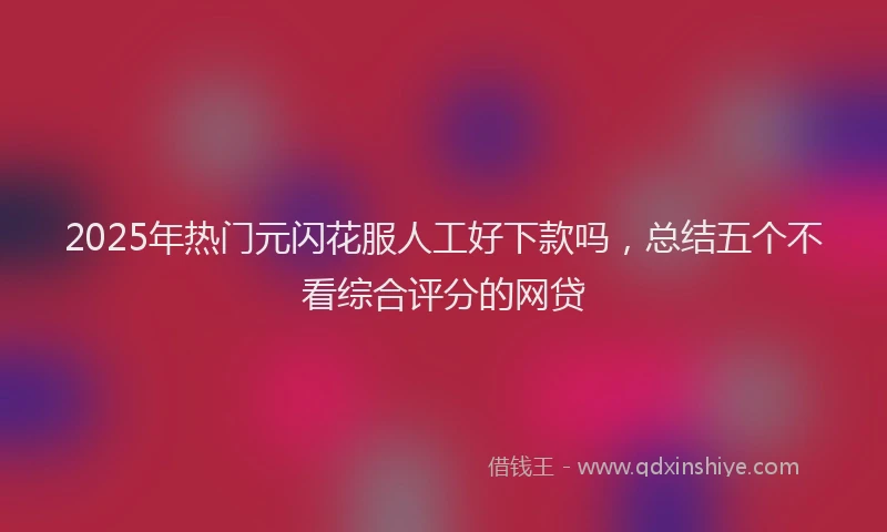 2025年热门元闪花服人工好下款吗，总结五个不看综合评分的网贷