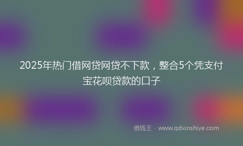 2025年热门借网贷网贷不下款，整合5个凭支付宝花呗贷款的口子