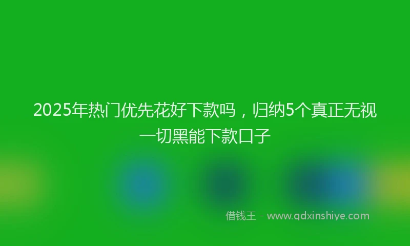 2025年热门优先花好下款吗，归纳5个真正无视一切黑能下款口子