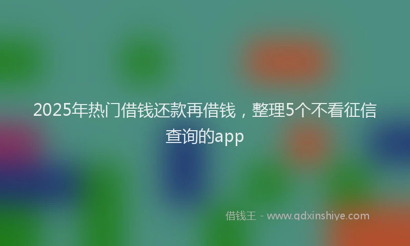 2025年热门借钱还款再借钱，整理5个不看征信查询的app
