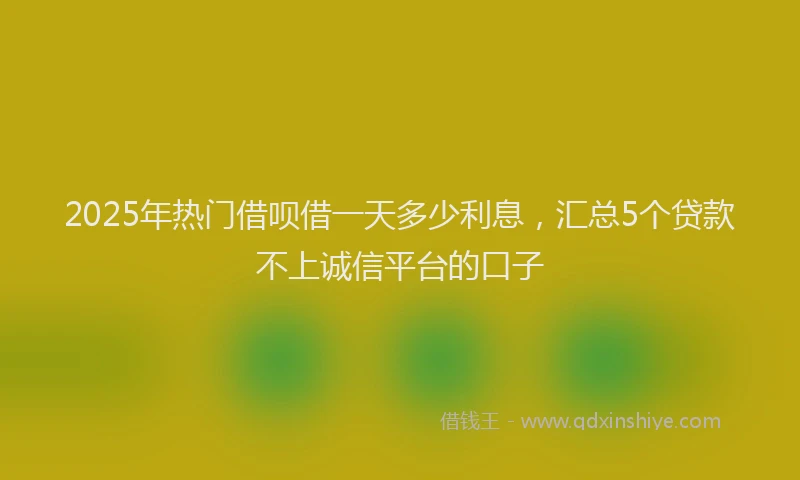 2025年热门借呗借一天多少利息，汇总5个贷款不上诚信平台的口子