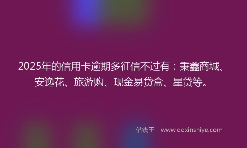 2025年的信用卡逾期多征信不过有：秉鑫商城、安逸花、旅游购、现金易贷盒、星贷等。