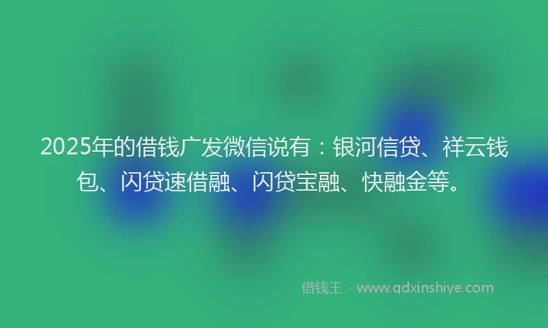 2025年的借钱广发微信说有：银河信贷、祥云钱包、闪贷速借融、闪贷宝融、快融金等。