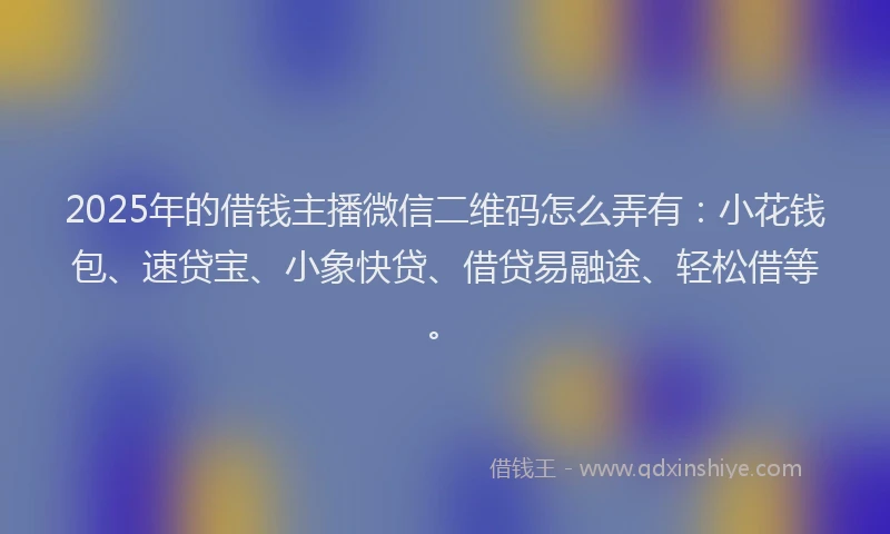 2025年的借钱主播微信二维码怎么弄有：小花钱包、速贷宝、小象快贷、借贷易融途、轻松借等。
