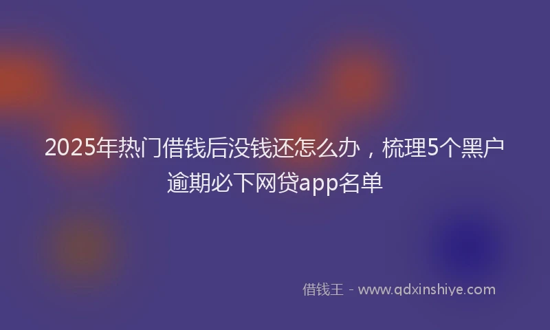 2025年热门借钱后没钱还怎么办，梳理5个黑户逾期必下网贷app名单
