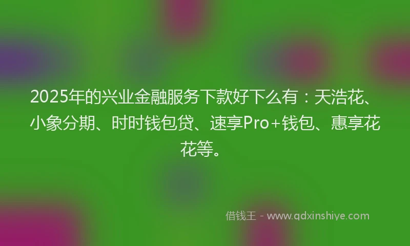 2025年的兴业金融服务下款好下么有：天浩花、小象分期、时时钱包贷、速享Pro+钱包、惠享花花等。