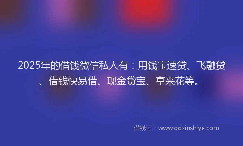 2025年的借钱微信私人有：用钱宝速贷、飞融贷、借钱快易借、现金贷宝、享来花等。