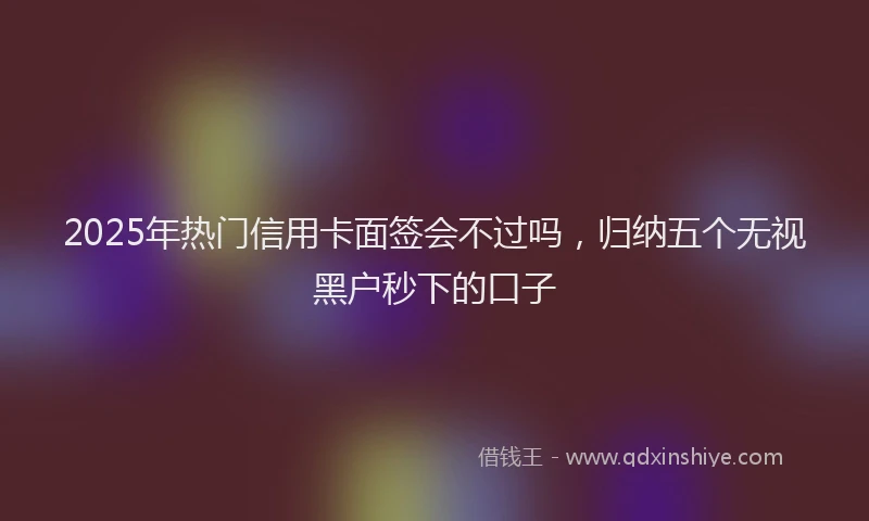 2025年热门信用卡面签会不过吗，归纳五个无视黑户秒下的口子