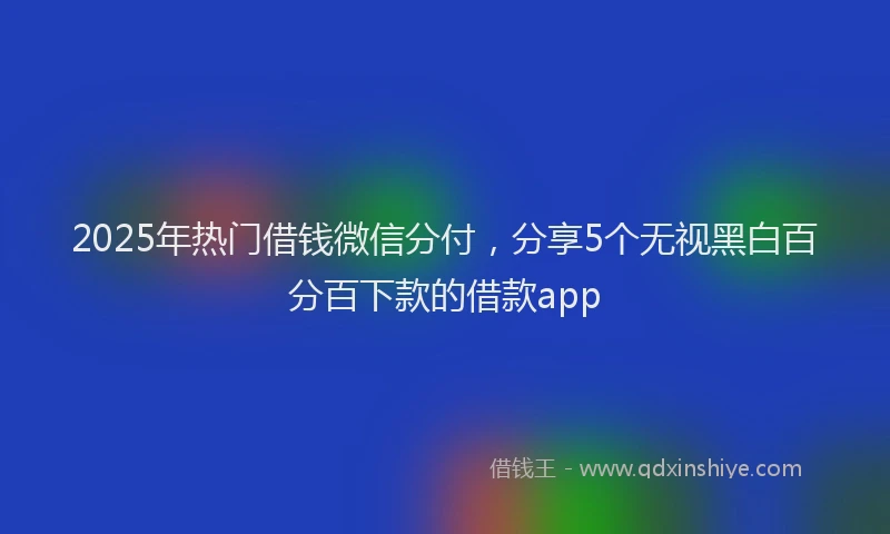 2025年热门借钱微信分付，分享5个无视黑白百分百下款的借款app