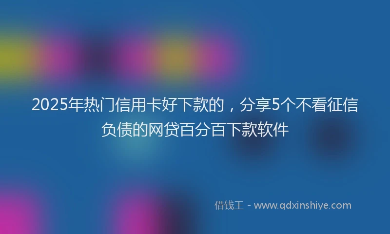 2025年热门信用卡好下款的，分享5个不看征信负债的网贷百分百下款软件