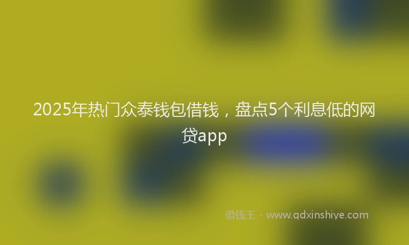 2025年热门众泰钱包借钱，盘点5个利息低的网贷app