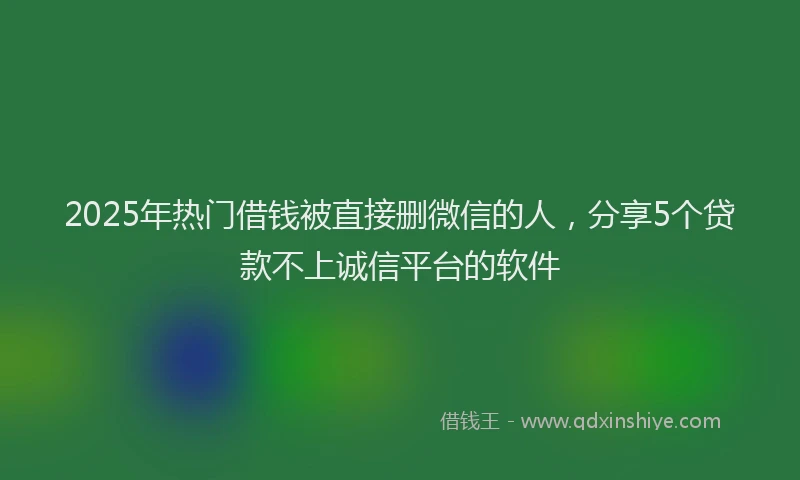 2025年热门借钱被直接删微信的人，分享5个贷款不上诚信平台的软件