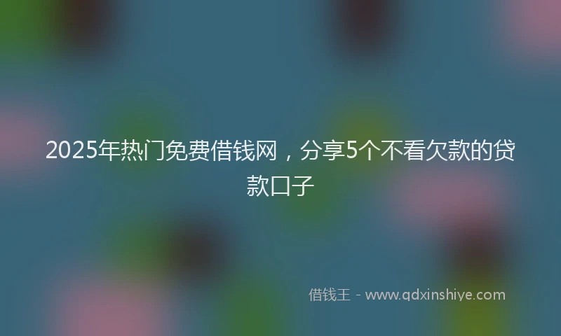 2025年热门免费借钱网，分享5个不看欠款的贷款口子