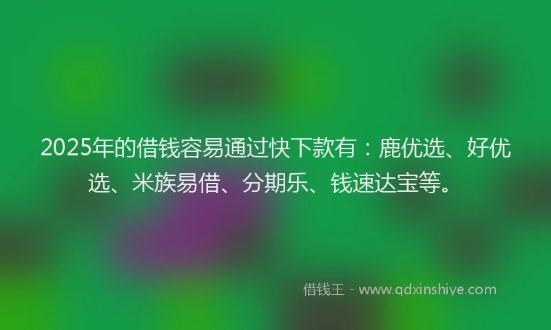 2025年的借钱容易通过快下款有：鹿优选、好优选、米族易借、分期乐、钱速达宝等。