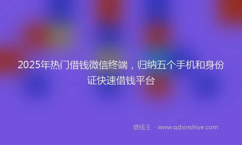 2025年热门借钱微信终端，归纳五个手机和身份证快速借钱平台
