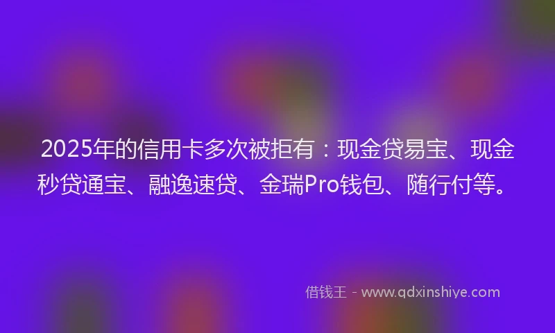 2025年的信用卡多次被拒有：现金贷易宝、现金秒贷通宝、融逸速贷、金瑞Pro钱包、随行付等。