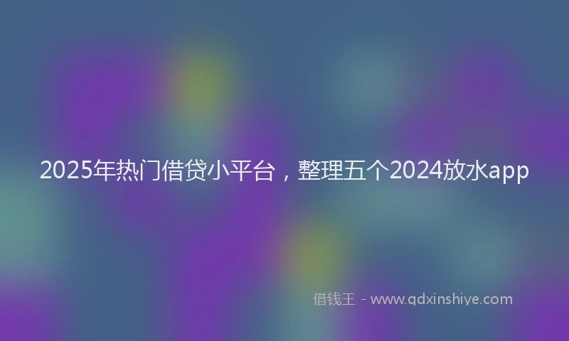2025年热门借贷小平台，整理五个2024放水app