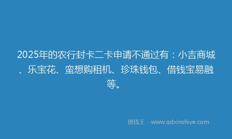 2025年的农行封卡二卡申请不通过有：小吉商城、乐宝花、蛮想购租机、珍珠钱包、借钱宝易融等。