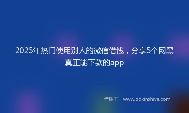 2025年热门使用别人的微信借钱，分享5个网黑真正能下款的app