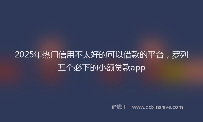 2025年热门信用不太好的可以借款的平台，罗列五个必下的小额贷款app