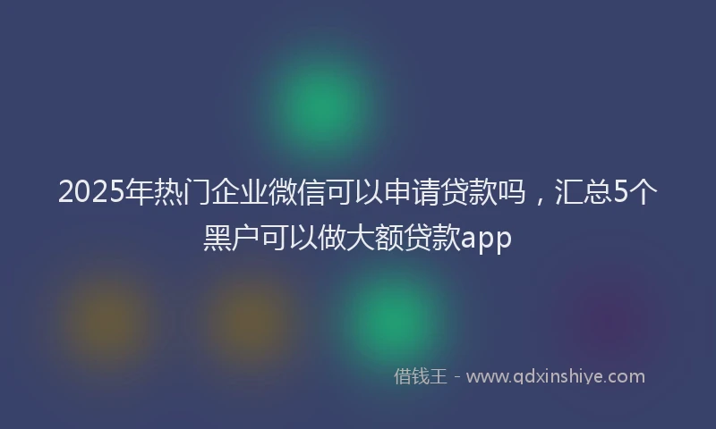 2025年热门企业微信可以申请贷款吗，汇总5个黑户可以做大额贷款app