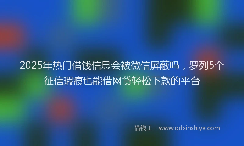 2025年热门借钱信息会被微信屏蔽吗，罗列5个征信瑕疵也能借网贷轻松下款的平台