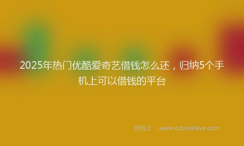 2025年热门优酷爱奇艺借钱怎么还，归纳5个手机上可以借钱的平台
