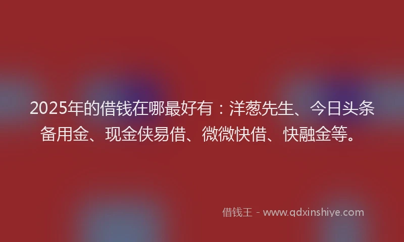 2025年的借钱在哪最好有：洋葱先生、今日头条备用金、现金侠易借、微微快借、快融金等。