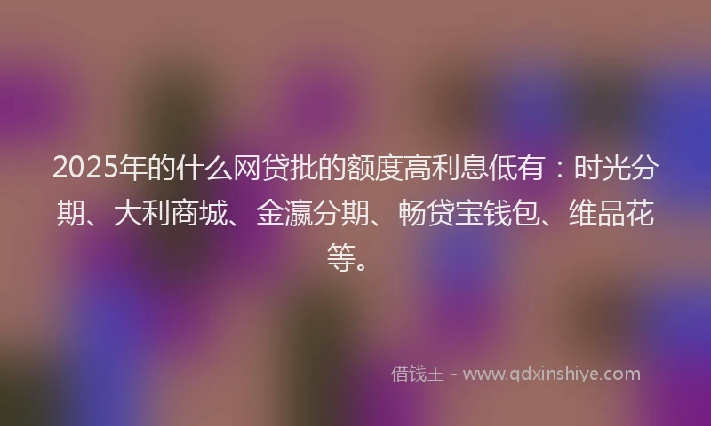 2025年的什么网贷批的额度高利息低有：时光分期、大利商城、金瀛分期、畅贷宝钱包、维品花等。