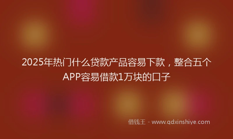 2025年热门什么贷款产品容易下款，整合五个APP容易借款1万块的口子