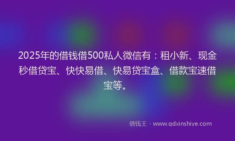 2025年的借钱借500私人微信有：租小新、现金秒借贷宝、快快易借、快易贷宝盒、借款宝速借宝等。