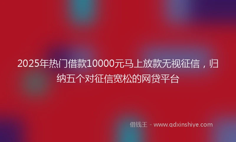 2025年热门借款10000元马上放款无视征信，归纳五个对征信宽松的网贷平台