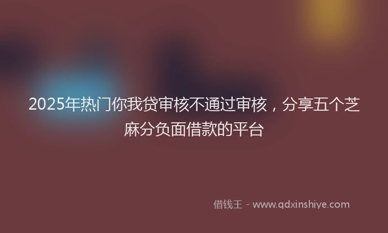 2025年热门你我贷审核不通过审核，分享五个芝麻分负面借款的平台