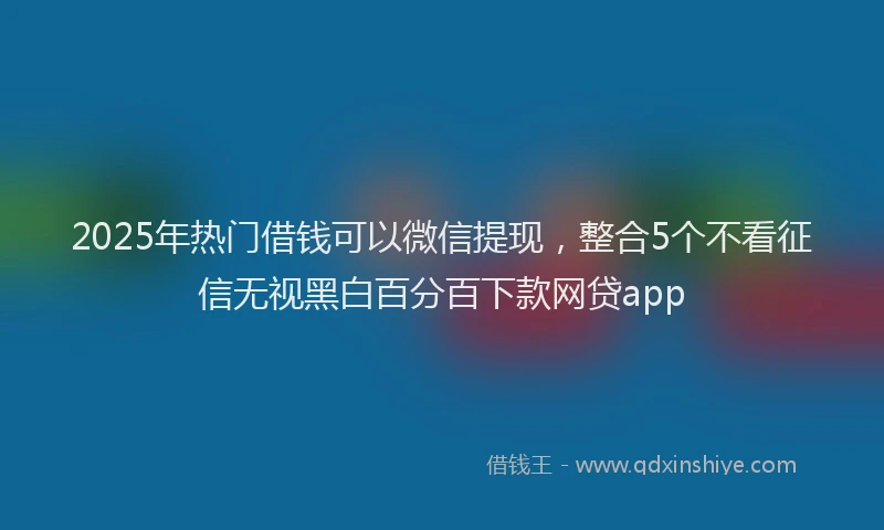 2025年热门借钱可以微信提现，整合5个不看征信无视黑白百分百下款网贷app