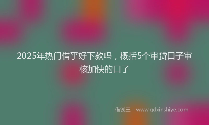 2025年热门借乎好下款吗，概括5个审贷口子审核加快的口子