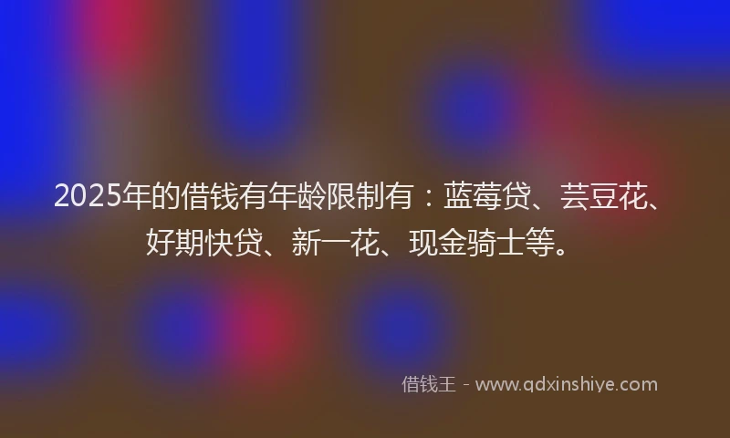 2025年的借钱有年龄限制有：蓝莓贷、芸豆花、好期快贷、新一花、现金骑士等。