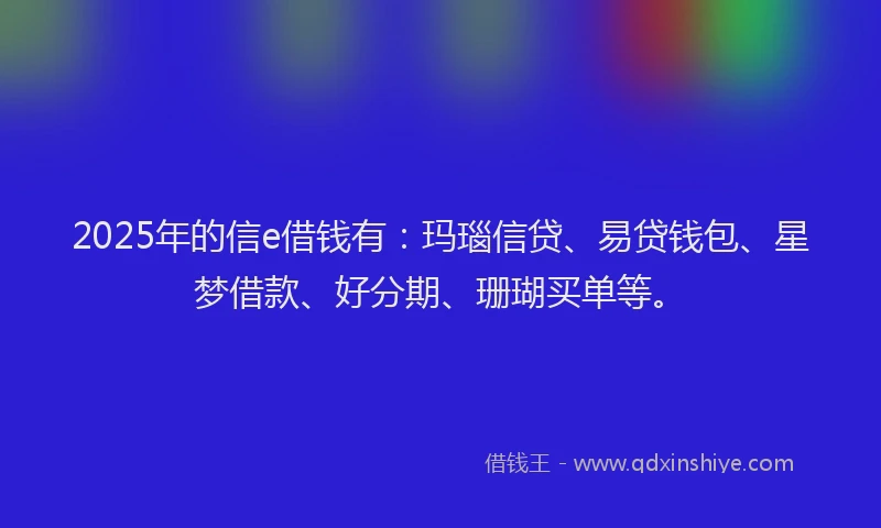 2025年的信e借钱有：玛瑙信贷、易贷钱包、星梦借款、好分期、珊瑚买单等。